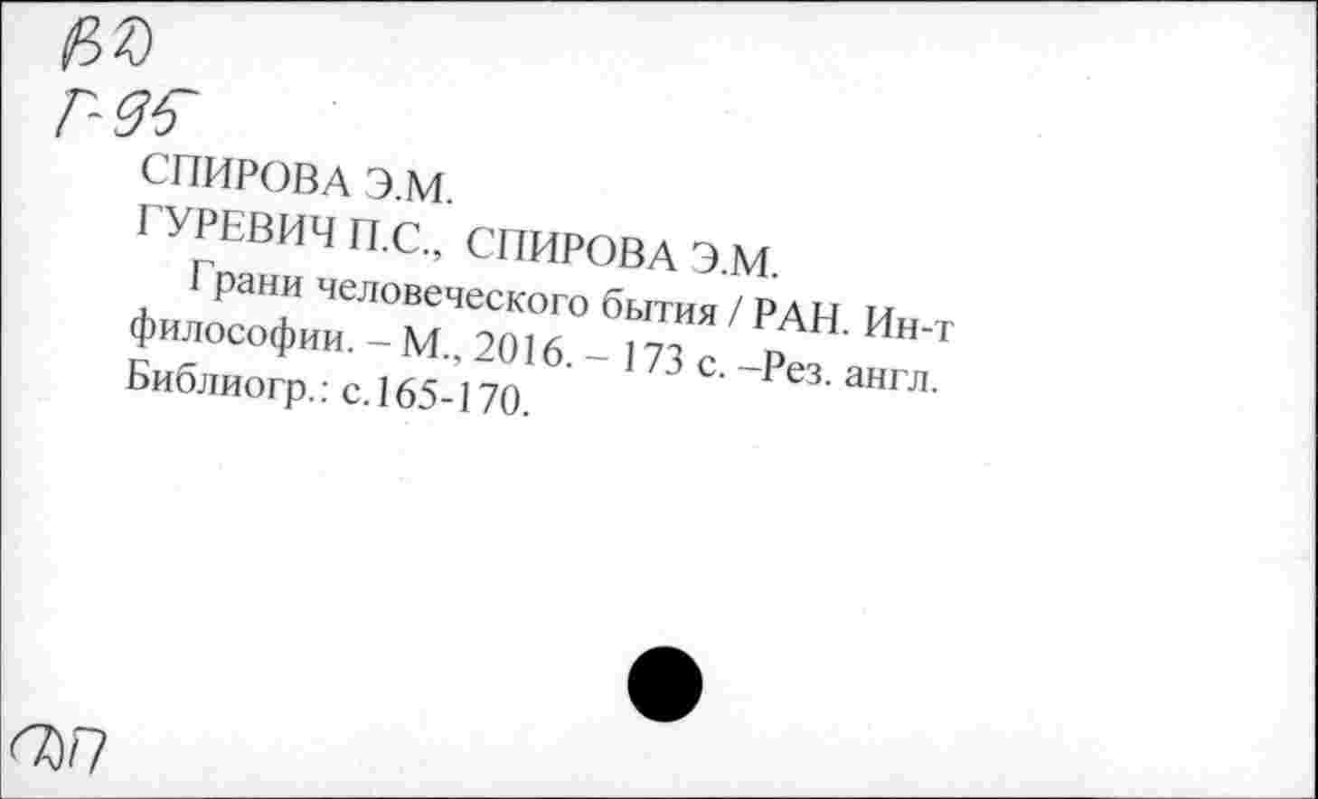 ﻿№
СПИРОВА Э.М.
ГУРЕВИЧ П.С., СПИРОВА Э.М.
Грани человеческого бытия / РАН. Ин-т философии. - М., 2016.-173 с. -Рез. англ. Библиогр.: с. 165-170.